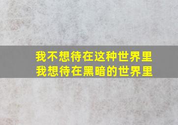 我不想待在这种世界里 我想待在黑暗的世界里